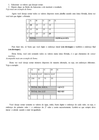1. Selecionar os valores que desejar somar. 
2. Depois clique no Botão da Autosoma e ele mostrará o resultado. 
Veja mais um exemplo de Soma 
Agora você deseja somar todos os valores dispostos nesta planilha usando uma única fórmula, desta vez 
você terá que digitar a fórmula. 
A B C D E 
1 10 25 15 10 
2 15 20 25 15 
3 14 25 25 25 
4 TOTAL =SOMA(A1:D3) 
Para fazer isto, só basta que você digite o endereço inicial (em destaque) e também o endereço final 
(em destaque). 
Desta forma, você está somando todos os valores numa única fórmula, é o que chamamos de somar 
matrizes. 
Acompanhe mais um exemplo de Soma. 
Desta vez você deseja somar números dispostos de maneira alternada, ou seja, em endereços diferentes. 
Veja o exemplo: 
A B C D E 
1 ÁGUA LUZ ÁGUA LUZ 
2 150 35 75 55 
3 
4 TOTAL DA ÁGUA =A2+C2 
5 TOTAL DA LUZ =B2+D3 
6 
Você deseja somar somente os valores de água, então, basta digitar o endereço de cada valor, ou seja, o 
endereço do primeiro valor + o endereço do 2º valor e assim sucessivamente. Lembre-se que sempre devo 
iniciar o cálculo usando o sinal de igualdade. 
 