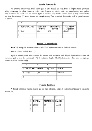 Fórmula da subtração 
No exemplo abaixo você deseja saber qual o saldo líquido do José. Então é simples: basta que você 
digite o endereço do salário bruto – o endereço do desconto de maneira mais clara quer dizer que para realizar 
uma subtração no Excel, você só precisa digitar o endereço dos devidos valores (inicial e final) acompanhado 
do sinal de subtração (-), como mostrar no exemplo abaixo. Para os demais funcionários você só bastaria copiar 
a fórmula. 
A B C E 
1 FUNCIONÁRIO SALÁRIO 
BRUTO 
DESCONTO 
TOTAL 
SALÁRIO 
LÍQUIDO 
2 José 800 175 =B2-C2 
3 
Fórmula da multiplicação 
MULT Multiplica todos os números fornecidos como argumentos e retorna o produto. 
Sintaxe =MULT(núm1;núm2;...) 
Agora a maneira como você subtraiu é a mesma para multiplicar, será preciso apenas trocar o sinal de 
subtração pelo o sinal de multiplicação (*). Ou: digitar a função:=MULT(selecionar as células com os seguintes 
valores a serem multiplicados). 
A B C E 
1 PRODUTO VALOR QUANT. TOTAL 
2 Feijão 1,50 50 =B2*C2 
3 
Fórmula da divisão 
A fórmula ocorre da mesma maneira que as duas anteriores. Você só precisa trocar colocar o sinal para 
dividir (/). 
A B C 
1 RENDA MEMBROS VALOR 
2 25000 15 =A2/B2 
3 
 