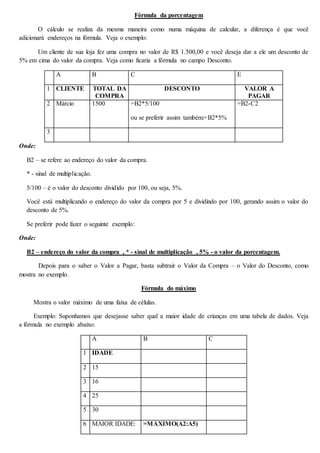 Fórmula da porcentagem 
O cálculo se realiza da mesma maneira como numa máquina de calcular, a diferença é que você 
adicionará endereços na fórmula. Veja o exemplo: 
Um cliente de sua loja fez uma compra no valor de R$ 1.500,00 e você deseja dar a ele um desconto de 
5% em cima do valor da compra. Veja como ficaria a fórmula no campo Desconto. 
A B C E 
1 CLIENTE TOTAL DA 
COMPRA 
DESCONTO VALOR A 
PAGAR 
2 Márcio 1500 =B2*5/100 
ou se preferir assim também:=B2*5% 
=B2-C2 
3 
Onde: 
B2 – se refere ao endereço do valor da compra. 
* - sinal de multiplicação. 
5/100 – é o valor do desconto dividido por 100, ou seja, 5%. 
Você está multiplicando o endereço do valor da compra por 5 e dividindo por 100, gerando assim o valor do 
desconto de 5%. 
Se preferir pode fazer o seguinte exemplo: 
Onde: 
B2 – endereço do valor da compra , * - sinal de multiplicação , 5% - o valor da porcentagem. 
Depois para o saber o Valor a Pagar, basta subtrair o Valor da Compra – o Valor do Desconto, como 
mostra no exemplo. 
Fórmula do máximo 
Mostra o valor máximo de uma faixa de células. 
Exemplo: Suponhamos que desejasse saber qual a maior idade de crianças em uma tabela de dados. Veja 
a fórmula no exemplo abaixo: 
A B C 
1 IDADE 
2 15 
3 16 
4 25 
5 30 
6 MAIOR IDADE: =MÁXIMO(A2:A5) 
 