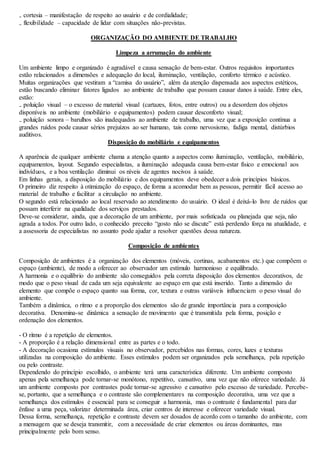 ₋ cortesia – manifestação de respeito ao usuário e de cordialidade; 
₋ flexibilidade – capacidade de lidar com situações não-previstas. 
ORGANIZAÇÃO DO AMBIENTE DE TRABALHO 
Limpeza a arrumação do ambiente 
Um ambiente limpo e organizado é agradável e causa sensação de bem-estar. Outros requisitos importantes 
estão relacionados a dimensões e adequação do local, iluminação, ventilação, conforto térmico e acústico. 
Muitas organizações que vestiram a “camisa do usuário”, além da atenção dispensada aos aspectos estéticos, 
estão buscando eliminar fatores ligados ao ambiente de trabalho que possam causar danos à saúde. Entre eles, 
estão: 
₋ poluição visual – o excesso de material visual (cartazes, fotos, entre outros) ou a desordem dos objetos 
disponíveis no ambiente (mobiliário e equipamentos) podem causar desconforto visual; 
₋ poluição sonora – barulhos são inadequados ao ambiente de trabalho, uma vez que a exposição contínua a 
grandes ruídos pode causar sérios prejuízos ao ser humano, tais como nervosismo, fadiga mental, distúrbios 
auditivos. 
Disposição do mobiliário e equipamentos 
A aparência de qualquer ambiente chama a atenção quanto a aspectos como iluminação, ventilação, mobiliário, 
equipamentos, layout. Segundo especialistas, a iluminação adequada causa bem-estar físico e emocional aos 
indivíduos, e a boa ventilação diminui os níveis de agentes nocivos à saúde. 
Em linhas gerais, a disposição do mobiliário e dos equipamentos deve obedecer a dois princípios básicos. 
O primeiro diz respeito à otimização do espaço, de forma a acomodar bem as pessoas, permitir fácil acesso ao 
material de trabalho e facilitar a circulação no ambiente. 
O segundo está relacionado ao local reservado ao atendimento do usuário. O ideal é deixá-lo livre de ruídos que 
possam interferir na qualidade dos serviços prestados. 
Deve-se considerar, ainda, que a decoração de um ambiente, por mais sofisticada ou planejada que seja, não 
agrada a todos. Por outro lado, o conhecido preceito “gosto não se discute” está perdendo força na atualidade, e 
a assessoria de especialistas no assunto pode ajudar a resolver questões dessa natureza. 
Composição de ambientes 
Composição de ambientes é a organização dos elementos (móveis, cortinas, acabamentos etc.) que compõem o 
espaço (ambiente), de modo a oferecer ao observador um estímulo harmonioso e equilibrado. 
A harmonia e o equilíbrio do ambiente são conseguidos pela correta disposição dos elementos decorativos, de 
modo que o peso visual de cada um seja equivalente ao espaço em que está inserido. Tanto a dimensão do 
elemento que compõe o espaço quanto sua forma, cor, textura e outras variáveis influenciam o peso visual do 
ambiente. 
Também a dinâmica, o ritmo e a proporção dos elementos são de grande importância para a composição 
decorativa. Denomina-se dinâmica a sensação de movimento que é transmitida pela forma, posição e 
ordenação dos elementos. 
- O ritmo é a repetição de elementos. 
- A proporção é a relação dimensional entre as partes e o todo. 
- A decoração ocasiona estímulos visuais no observador, percebidos nas formas, cores, luzes e texturas 
utilizadas na composição do ambiente. Esses estímulos podem ser organizados pela semelhança, pela repetição 
ou pelo contraste. 
Dependendo do princípio escolhido, o ambiente terá uma característica diferente. Um ambiente composto 
apenas pela semelhança pode tornar-se monótono, repetitivo, cansativo, uma vez que não oferece variedade. Já 
um ambiente composto por contrastes pode tornar-se agressivo e cansativo pelo excesso de variedade. Percebe-se, 
portanto, que a semelhança e o contraste são complementares na composição decorativa, uma vez que a 
semelhança dos estímulos é essencial para se conseguir a harmonia, mas o contraste é fundamental para dar 
ênfase a uma peça, valorizar determinada área, criar centros de interesse e oferecer variedade visual. 
Dessa forma, semelhança, repetição e contraste devem ser dosados de acordo com o tamanho do ambiente, com 
a mensagem que se deseja transmitir, com a necessidade de criar elementos ou áreas dominantes, mas 
principalmente pelo bom senso. 
 