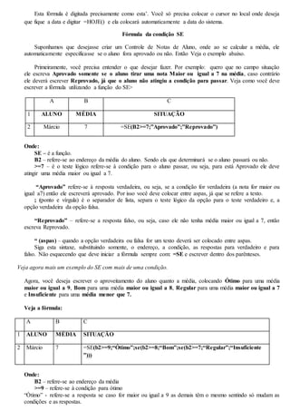 Esta fórmula é digitada precisamente como esta’. Você só precisa colocar o cursor no local onde deseja 
que fique a data e digitar =HOJE() e ela colocará automaticamente a data do sistema. 
Fórmula da condição SE 
Suponhamos que desejasse criar um Controle de Notas de Aluno, onde ao se calcular a média, ele 
automaticamente especificasse se o aluno fora aprovado ou não. Então Veja o exemplo abaixo. 
Primeiramente, você precisa entender o que desejar fazer. Por exemplo: quero que no campo situação 
ele escreva Aprovado somente se o aluno tirar uma nota Maior ou igual a 7 na média, caso contrário 
ele deverá escrever Reprovado, já que o aluno não atingiu a condição para passar. Veja como você deve 
escrever a fórmula utilizando a função do SE> 
A B C 
1 ALUNO MÉDIA SITUAÇÃO 
2 Márcio 7 =SE(B2>=7;”Aprovado”;”Reprovado”) 
Onde: 
SE – é a função. 
B2 – refere-se ao endereço da média do aluno. Sendo ela que determinará se o aluno passará ou não. 
>=7 – é o teste lógico refere-se à condição para o aluno passar, ou seja, para está Aprovado ele deve 
atingir uma média maior ou igual a 7. 
“Aprovado” refere-se à resposta verdadeira, ou seja, se a condição for verdadeira (a nota for maior ou 
igual a7) então ele escreverá aprovado. Por isso você deve colocar entre aspas, já que se refere a texto. 
; (ponto e vírgula) é o separador de lista, separa o teste lógico da opção para o teste verdadeiro e, a 
opção verdadeira da opção falsa. 
“Reprovado” – refere-se a resposta falso, ou seja, caso ele não tenha média maior ou igual a 7, então 
escreva Reprovado. 
“ (aspas) – quando a opção verdadeira ou falsa for um texto deverá ser colocado entre aspas. 
Siga esta sintaxe, substituindo somente, o endereço, a condição, as respostas para verdadeiro e para 
falso. Não esquecendo que deve iniciar a fórmula sempre com: =SE e escrever dentro dos parênteses. 
Veja agora mais um exemplo do SE com mais de uma condição. 
Agora, você deseja escrever o aproveitamento do aluno quanto a média, colocando Ótimo para uma média 
maior ou igual a 9, Bom para uma média maior ou igual a 8, Regular para uma média maior ou igual a 7 
e Insuficiente para uma média menor que 7. 
Veja a fórmula: 
A B C 
1 ALUNO MÉDIA SITUAÇÃO 
2 Márcio 7 =SE(b2>=9;“Ótimo”;se(b2>=8;“Bom”;se(b2>=7;“Regular”;“Insuficiente 
”))) 
Onde: 
B2 – refere-se ao endereço da média 
>=9 – refere-se à condição para ótimo 
“Ótimo” - refere-se a resposta se caso for maior ou igual a 9 as demais têm o mesmo sentindo só mudam as 
condições e as respostas. 
 