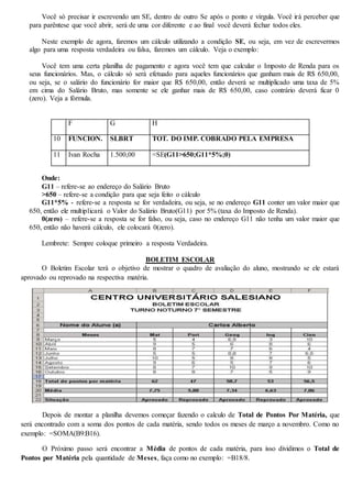 Você só precisar ir escrevendo um SE, dentro de outro Se após o ponto e vírgula. Você irá perceber que 
para parêntese que você abrir, será de uma cor diferente e ao final você deverá fechar todos eles. 
Neste exemplo de agora, faremos um cálculo utilizando a condição SE, ou seja, em vez de escrevermos 
algo para uma resposta verdadeira ou falsa, faremos um cálculo. Veja o exemplo: 
Você tem uma certa planilha de pagamento e agora você tem que calcular o Imposto de Renda para os 
seus funcionários. Mas, o cálculo só será efetuado para aqueles funcionários que ganham mais de R$ 650,00, 
ou seja, se o salário do funcionário for maior que R$ 650,00, então deverá se multiplicado uma taxa de 5% 
em cima do Salário Bruto, mas somente se ele ganhar mais de R$ 650,00, caso contrário deverá ficar 0 
(zero). Veja a fórmula. 
F G H 
10 FUNCION. SLBRT TOT. DO IMP. COBRADO PELA EMPRESA 
11 Ivan Rocha 1.500,00 =SE(G11>650;G11*5%;0) 
Onde: 
G11 – refere-se ao endereço do Salário Bruto 
>650 – refere-se a condição para que seja feito o cálculo 
G11*5% - refere-se a resposta se for verdadeira, ou seja, se no endereço G11 conter um valor maior que 
650, então ele multiplicará o Valor do Salário Bruto(G11) por 5% (taxa do Imposto de Renda). 
0(zero) – refere-se a resposta se for falso, ou seja, caso no endereço G11 não tenha um valor maior que 
650, então não haverá cálculo, ele colocará 0(zero). 
Lembrete: Sempre coloque primeiro a resposta Verdadeira. 
BOLETIM ESCOLAR 
O Boletim Escolar terá o objetivo de mostrar o quadro de avaliação do aluno, mostrando se ele estará 
aprovado ou reprovado na respectiva matéria. 
Depois de montar a planilha devemos começar fazendo o calculo de Total de Pontos Por Matéria, que 
será encontrado com a soma dos pontos de cada matéria, sendo todos os meses de março a novembro. Como no 
exemplo: =SOMA(B9:B16). 
O Próximo passo será encontrar a Média de pontos de cada matéria, para isso dividimos o Total de 
Pontos por Matéria pela quantidade de Meses, faça como no exemplo: =B18/8. 
 