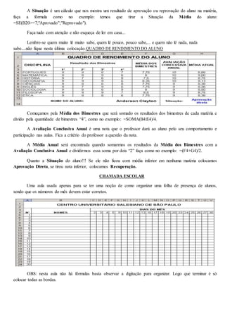 A Situação é um cálculo que nos mostra um resultado de aprovação ou reprovação do aluno na matéria, 
faça a fórmula como no exemplo: temos que tirar a Situação da Média do aluno: 
=SE(B20>=7;"Aprovado";"Reprovado"). 
Faça tudo com atenção e não esqueça de ler em casa... 
Lembre-se quem muito lê muito sabe, quem lê pouco, pouco sabe,... e quem não lê nada, nada 
sabe....não fique nesta última colocação.QUADRO DE RENDIMENTO DO ALUNO 
Começamos pela Média dos Bimestres que será somado os resultados dos bimestres de cada matéria e 
divido pela quantidade de bimestres “4”, como no exemplo: =SOMA(B4:E4)/4. 
A Avaliação Conclusiva Anual é uma nota que o professor dará ao aluno pelo seu comportamento e 
participação nas aulas. Fica a critério do professor a questão da nota. 
A Média Anual será encontrada quando somarmos os resultados da Média dos Bimestres com a 
Avaliação Conclusiva Anual e dividirmos essa soma por dois “2” faça como no exemplo: =(F4+G4)/2. 
Quanto a Situação do aluno!!! Se ele não ficou com média inferior em nenhuma matéria colocamos 
Aprovação Direta, se tirou nota inferior, colocamos Recuperação. 
CHAMADA ESCOLAR 
Uma aula usada apenas para se ter uma noção de como organizar uma folha de presença de alunos, 
sendo que os números do mês devem estar corretos. 
OBS: nesta aula não há fórmulas basta observar a digitação para organizar. Logo que terminar é só 
colocar todas as bordas. 
 