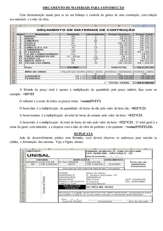 ORÇAMENTO DE MATERIAIS PARA CONSTRUÇÃO 
Uma demonstração usada para se ter um balanço e controle de gastos de uma construção, com relação 
aos materiais e a mão de obra. 
A fórmula do preço total é apenas a multiplicação da quantidade pelo preço unitário, faça como no 
exemplo: =D5*E5 
O subtotal é a soma de todos os preços totais: =soma(F5:F17) 
O horas/dias é a multiplicação da quantidade de horas do dia pelo valor da hora dia: =D22*C23. 
A horas/semana é a multiplicação do total de horas da semana pelo valor da hora: =E22*C23. 
A horas/mês é a multiplicação do total de horas do mês pelo valor da hora: =F22*C23. O total geral é a 
soma do gasto com materiais e a despesa com a mão de obra do pedreiro e do ajudante: =soma(F19;F23;24). 
DUPLICATA 
Aula de desenvolvimento prático sem fórmulas, você deverá observar os endereços para mesclar as 
células, e formatação das mesmas. Veja a Figura abaixo: 
