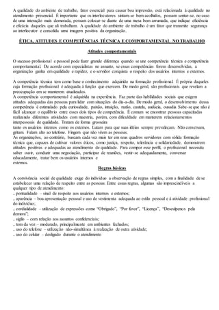 A qualidade do ambiente de trabalho, fator essencial para causar boa impressão, está relacionada à qualidade no 
atendimento presencial. É importante que os interlocutores sintam-se bem acolhidos, possam sentar-se, no caso 
de uma interação mais demorada, possam colocar-se diante de uma mesa bem arrumada, que indique eficiência 
e eficácia daqueles que ali trabalham. A qualidade do ambiente de trabalho é um fator que transmite segurança 
ao interlocutor e consolida uma imagem positiva da organização. 
ÉTICA, ATITUDES E COMPETÊNCIAS TÉCNICA E COMPORTAMENTAL NO TRABALHO 
Atitudes comportamentais 
O sucesso profissional e pessoal pode fazer grande diferença quando se une competência técnica e competência 
comportamental. De acordo com especialistas no assunto, se essas competências forem desenvolvidas, a 
organização ganha em qualidade e rapidez, e o servidor conquista o respeito dos usuários internos e externos. 
A competência técnica tem como base o conhecimento adquirido na formação profissional. É própria daqueles 
cuja formação profissional é adequada à função que exercem. De modo geral, são profissionais que revelam a 
preocupação em se manterem atualizados. 
A competência comportamental é adquirida na experiência. Faz parte das habilidades sociais que exigem 
atitudes adequadas das pessoas para lidar com situações do dia-a-dia. De modo geral, o desenvolvimento dessa 
competência é estimulado pela curiosidade, paixão, intuição, razão, cautela, audácia, ousadia Sabe-se que não é 
fácil alcançar o equilíbrio entre esses dois tipos de competência. É comum se encontrar pessoas capacitadas 
realizando diferentes atividades com maestria, porém, com dificuldade em manterem relacionamentos 
interpessoais de qualidade. Tratam de forma grosseira 
tanto os usuários internos como os externos. Lutam para que suas idéias sempre prevaleçam. Não conversam, 
gritam. Falam alto ao telefone. Fingem que não vêem as pessoas. 
As organizações, ao contrário, buscam cada vez mais ter em seus quadros servidores com sólida formação 
técnica que, capazes de cultivar valores éticos, como justiça, respeito, tolerância e solidariedade, demonstrem 
atitudes positivas e adequadas ao atendimento de qualidade. Para compor esse perfil, o profissional necessita 
saber ouvir, conduzir uma negociação, participar de reuniões, vestir-se adequadamente, conversar 
educadamente, tratar bem os usuários internos e 
externos. 
Regras básicas 
A convivência social de qualidade exige do indivíduo a observação de regras simples, com a finalidade de se 
estabelecer uma relação de respeito entre as pessoas. Entre essas regras, algumas são imprescindíveis a 
qualquer tipo de atendimento: 
₋ pontualidade – sinal de respeito aos usuários internos e externos; 
₋ aparência – boa apresentação pessoal e uso de vestimenta adequada ao estilo pessoal e à atividade profissional 
do indivíduo; 
₋ cordialidade – utilização de expressões como “Obrigado”, “Por favor”, “Licença”, “Desculpenos pela 
demora”; 
₋ sigilo – com relação aos assuntos confidenciais; 
₋ tom da voz – moderado, principalmente em ambientes fechados; 
₋ uso do telefone – utilização não-simultânea à realização de outra atividade; 
₋ uso do celular – desligado durante o atendimento 
 