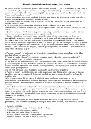 Dimensões da qualidade nos deveres dos servidores públicos 
Os direitos e deveres dos servidores públicos estão descritos na Lei 8.112, de 11 de dezembro de 1990. Entre os 
deveres (art. 116), há dois que se encaixam no paradigma do atendimento que tem como foco principal o 
usuário. São eles: (1) “atender com presteza ao público em geral, prestando as informações requeridas” e (2) 
“tratar com urbanidade as pessoas”. 
Presteza e urbanidade nem sempre são fáceis de avaliar, uma vez que não têm o mesmo sentido para todas as 
pessoas, como demonstram as situações descritas a seguir. 
• Serviços realizados em dois dias úteis, por exemplo, podem não corresponder às reais necessidades dos 
usuários quanto ao prazo. 
• Um atendimento cortês não significa oferecer ao usuário aquilo que não se pode cumprir. 
Para minimizar as diferentes interpretações para esses procedimentos, uma das opções é a utilização do bom 
senso: 
• Quanto à presteza, o estabelecimento de prazos para a entrega dos serviços tanto para os usuários internos 
quanto para os externos pode ajudar a resolver algumas questões. 
• Quanto à urbanidade, é conveniente que a organização inclua tal valor entre aqueles que devem ser 
potencializados nos setores em que os profissionais que ali atuam ainda não se conscientizaram sobre a 
importância desse dever Uma parcela expressiva da humanidade tem demonstrado que não é mais aceitável 
tolerar condutas inadequadas na prestação de serviços e acredita que o século XXI exigirá mudanças de postura 
do ser humano. Aos poucos, nasce a consciência de que precisamos abandonar velhas crenças, como “errar é 
humano”, “santo de casa não faz milagres”, “em time que está ganhando não se mexe”, “gosto não se discute”, 
entre outras, substituindo-as por: 
a) “acertar é humano” – o ser humano tem demonstrado capacidade de eliminar desperdícios, erros, falhas, 
quando é cobrado por suas ações; 
b) “santo de casa faz milagres” – organizações e pessoas, quando valorizadas, têm apresentado soluções 
criativas na identificação e resolução de problemas; 
c) “em time que está ganhando se mexe sim” – em todas as atividades da vida profissional ou pessoal, o sucesso 
pode ser conseguido por meio da melhoria contínua dos processos, das atitudes, do comportamento; a avaliação 
daqueles que lidam diretamente com o usuário do comportamento; a avaliação daqueles que lidam diretamente 
com o usuário pode apontar os 
que têm perfil adequado para o desempenho de atividades de atendimento ao público; 
d) “gosto se discute” – profissões antes não aceitas ou pensadas, além de aquecerem o mercado de trabalho, 
contribuem para que os processos de determinada atividade ou serviço sejam reformulados em busca da 
qualidade total. 
Além dessas mudanças, há necessidade da adoção de outros paradigmas em consonância com as 
transformações que a globalização e as novas tecnologias vêm trazendo para a humanidade. O desenvolvimento 
pessoal é um deles e está entre os temas debatidos na atualidade, por se tratar de um valor indispensável à 
cidadania. 
Autores de diversas áreas do conhecimento defendem que a humanidade deve conscientizar-se de que cada 
indivíduo é responsável pelo seu próprio desenvolvimento e que, para isso, cada cidadão necessita planejar e 
cuidar do seu destino, contribuindo, de forma responsável, para o progresso da comunidade onde vive. O novo 
século exige a harmonia e a solidariedade como valores permanentes, em resposta aos desafios impostos pela 
velocidade das transformações da 
atualidade. 
Não é à toa que as organizações estão exigindo habilidades intelectuais e comportamentais dos seus 
profissionais, além de apurada determinação estratégica. Entre outros requisitos, essas habilidades incluem: 
₋ atualização constante; 
₋ soluções inovadoras em resposta à velocidade das mudanças; 
₋ decisões criativas, diferenciadas e rápidas; 
₋ flexibilidade para mudar hábitos de trabalho; 
₋ liderança e aptidão para manter relações pessoais e profissionais; 
₋ habilidade para lidar com usuários internos e externos. 
 