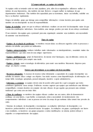 2.Compreendendo as equipes de trabalho 
As equipes estão se tornando cada vez mais populares, pois, além de as organizações utilizarem melhor os 
talentos de seus funcionários, elas também são mais flexíveis e reagem melhor às mudanças do que 
departamentos tradicionais. Elas também têm capacidade para se reestruturar, iniciar seu trabalho, redefinir seu 
foco e se dissolver rapidamente. 
Grupos de trabalho: grupo que interage para compartilhar informações e tomar decisões para ajudar cada 
membro em seu desempenho na área de responsabilidade. 
Equipe de trabalho: grupo em que os esforços individuais resultam em um nível de desempenho maior do que 
a soma das contribuições individuais. Gera também, uma sinergia positiva por meio de um esforço coordenado. 
O uso extensivo das equipes gera o potencial para uma organização aumentar seus resultados sem necessidade 
de aumentar seus investimentos. 
Tipos de equipe 
- Equipes de resolução de problemas: os membros trocam ideias ou oferecem sugestões sobre os processos e 
métodos de trabalho que podem ser melhorados. 
- Equipes autogerenciadas: realizam trabalhos muito relacionados ou interdependentes, assumindo muitas das 
responsabilidades que antes eram de seus antigos supervisores. 
- Equipes multifuncionais : grupo de funcionários do mesmo nível hierárquico, mas de diferentes setores da 
empresa, que se juntam para cumprir uma tarefa. 
- Equipes virtuais: usam a tecnologia da informática para reunir seus membros fisicamente dispersos para 
atingir um objetivo comum. 
Fatores que determinam se as equipes são bem sucedidas 
- Recursos adequados: A escassez de recursos reduz diretamente a capacidade de a equipe desempenhar seu 
trabalho de maneira eficaz e atingir seu objetivo. Isso inclui recursos como disponibilização de informações em 
tempo hábil, tecnologia apropriada, pessoal adequado, incentivo e apoio administrativo. 
- Liderança e estrutura: as equipes devem estar de acordo sobre quem faz o quê e assegurar que todos 
contribuam igualmente nesse arranjo. Evidências recentes sugerem que equipes que estabelecem uma liderança 
compartilhada e tomam decisões em conjunto são mais eficazes do que aquelas que possuem uma estrutura 
tradicional que conta com um único líder. 
- Clima de confiança: os membros das equipes eficazes confiam uns nos outros, além de demonstrarem 
confiança em seus lideres, o que facilita a cooperação, reduz a necessidade de monitoramento dos 
comportamentos individuais e une as pessoas em torno da crença de que nenhuma delas tentará tirar proveito da 
outra. 
- Sistemas de avaliação de desempenho e recompensas: as avaliações individuais de desempenho e os 
incentivos podem interferir no desenvolvimento de equipes. As avaliações em grupo, a participação nos lucros 
e nos resultados, os incentivos aos grupos pequenos e outras modificações no sistema podem reforçar o 
empenho e o comprometimento das equipes. 
 