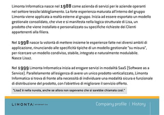 Limonta Informatica nasce nel 1988 come azienda di servizi per le aziende operanti
nel settore tessile/abbigliamento. La forte esperienza maturata all’interno del gruppo
Limonta viene applicata a realtà esterne al gruppo. Inizia ad essere esportato un modello
gestionale consolidato, che vive e si manifesta nella logica strutturale di Lisa, un
prodotto che viene installato e personalizzato su specifiche richieste dei Clienti
appartenenti alla filiera.

Nel 1998 nasce la volontà di mettere insieme le esperienze fatte nei diversi ambiti di
applicazione, rinunciando alle specificità tipiche di un modello gestionale “su misura”,
per ricercare un modello condiviso, stabile, integrato e naturalmente modulabile.
Nasce Lisa2.

Nel 1999 Limonta Informatica inizia ad erogare servizi in modalità SaaS (Software as a
Service). Parallelamente all’esigenza di avere un unico prodotto verticalizzato, Limonta
Informatica si trova di fronte alla necessità di individuare una modalità sicura e funzionale
di distribuzione del prodotto, con l’obiettivo di migliorare il servizio offerto.
“Lisa2 è nella nuvola, anche se allora non sapevamo che si sarebbe chiamata così.”



                                                            Company profile          History
 