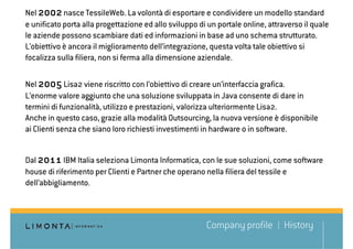 Nel 2002 nasce TessileWeb. La volontà di esportare e condividere un modello standard
e unificato porta alla progettazione ed allo sviluppo di un portale online, attraverso il quale
le aziende possono scambiare dati ed informazioni in base ad uno schema strutturato.
L’obiettivo è ancora il miglioramento dell’integrazione, questa volta tale obiettivo si
focalizza sulla filiera, non si ferma alla dimensione aziendale.

Nel 2005 Lisa2 viene riscritto con l’obiettivo di creare un’interfaccia grafica.
L’enorme valore aggiunto che una soluzione sviluppata in Java consente di dare in
termini di funzionalità, utilizzo e prestazioni, valorizza ulteriormente Lisa2.
Anche in questo caso, grazie alla modalità Outsourcing, la nuova versione è disponibile
ai Clienti senza che siano loro richiesti investimenti in hardware o in software.


Dal 2011 IBM Italia seleziona Limonta Informatica, con le sue soluzioni, come software
house di riferimento per Clienti e Partner che operano nella filiera del tessile e
dell’abbigliamento.



                                                        Company profile         History
 