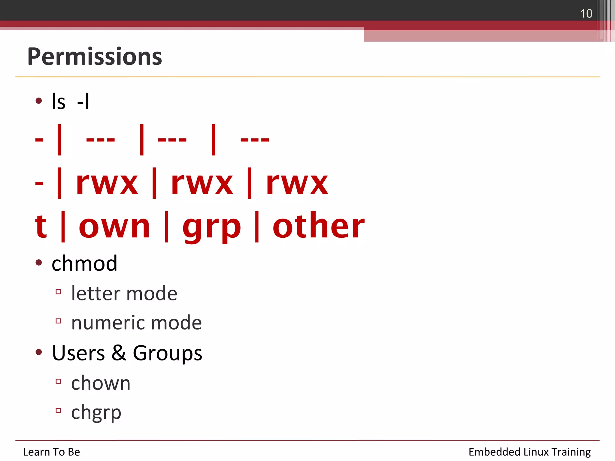 10


Permissions
  • ls -l
  - | --- | --- | ---
  - | rwx | rwx | rwx
  t | own | grp | other
  • chmod
      ▫ letter mode
      ▫ numeric mode
  • Users & Groups
      ▫ chown
      ▫ chgrp
Learn To Be               Embedded Linux Training
 