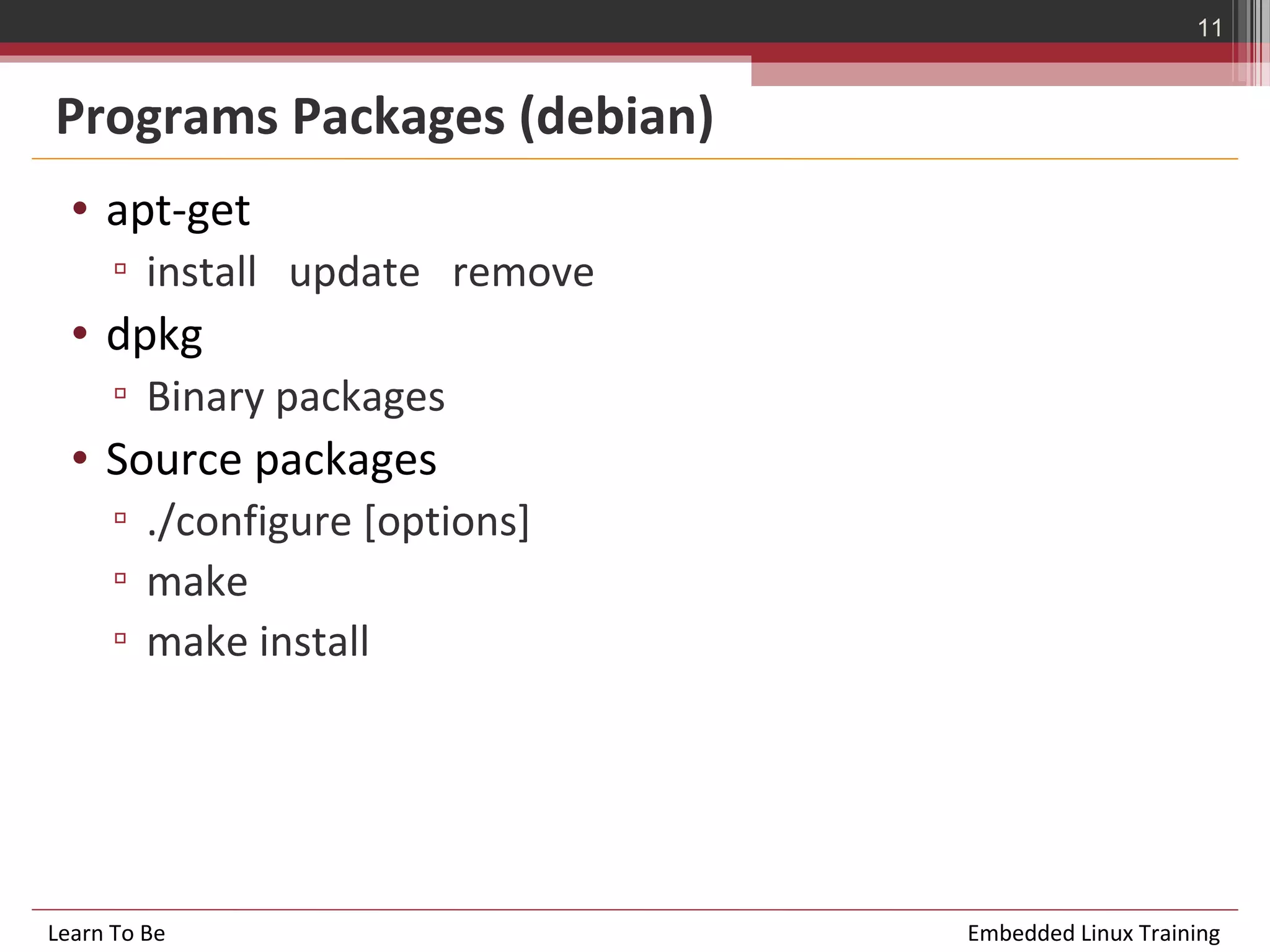 11


Programs Packages (debian)
  • apt-get
      ▫ install update remove
  • dpkg
      ▫ Binary packages
  • Source packages
      ▫ ./configure [options]
      ▫ make
      ▫ make install




Learn To Be                     Embedded Linux Training
 