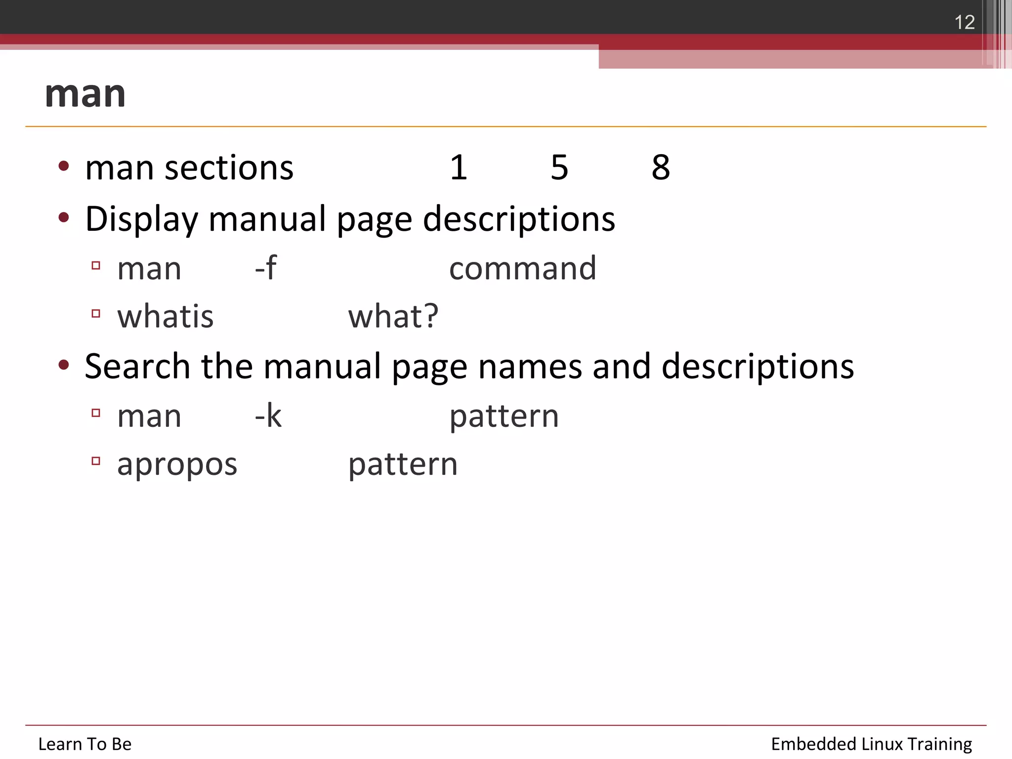 12


man
  • man sections         1      5    8
  • Display manual page descriptions
      ▫ man      -f           command
      ▫ whatis        what?
  • Search the manual page names and descriptions
      ▫ man     -k          pattern
      ▫ apropos       pattern




Learn To Be                                 Embedded Linux Training
 