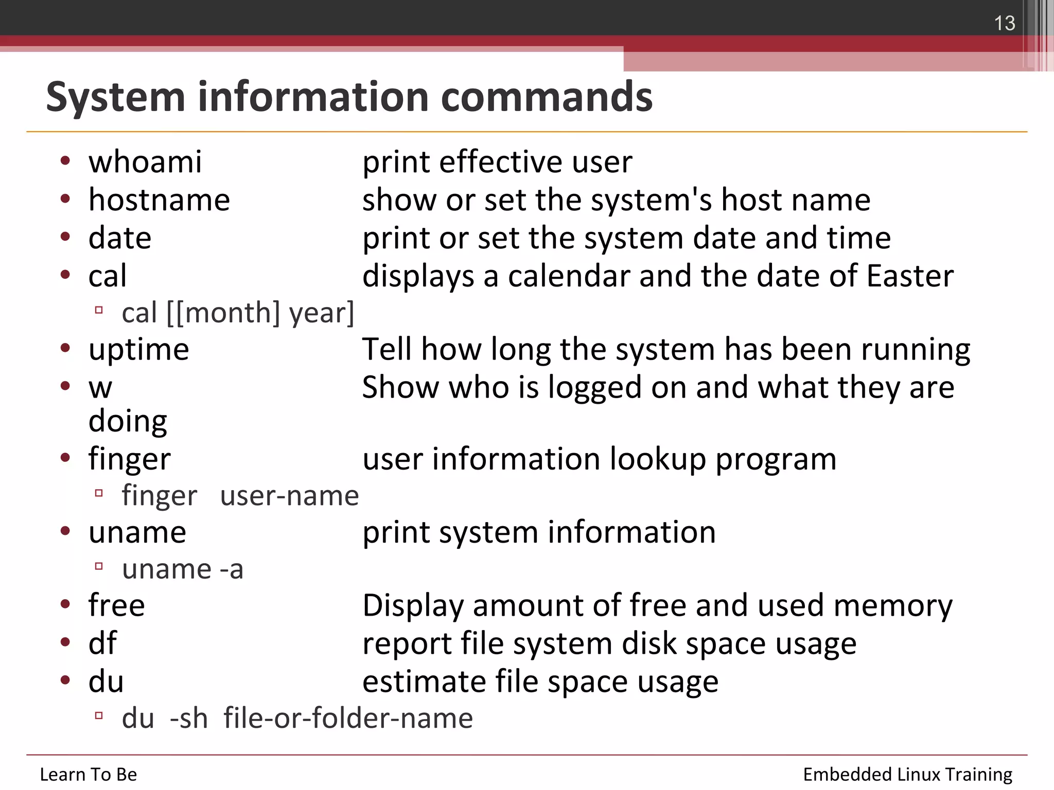 13


System information commands
  •   whoami                 print effective user
  •   hostname               show or set the system's host name
  •   date                   print or set the system date and time
  •   cal                    displays a calendar and the date of Easter
      ▫ cal [[month] year]
  • uptime                   Tell how long the system has been running
  • w                        Show who is logged on and what they are
    doing
  • finger                   user information lookup program
      ▫ finger user-name
  • uname                    print system information
      ▫ uname -a
  • free                     Display amount of free and used memory
  • df                       report file system disk space usage
  • du                       estimate file space usage
      ▫ du -sh file-or-folder-name
Learn To Be                                                 Embedded Linux Training
 
