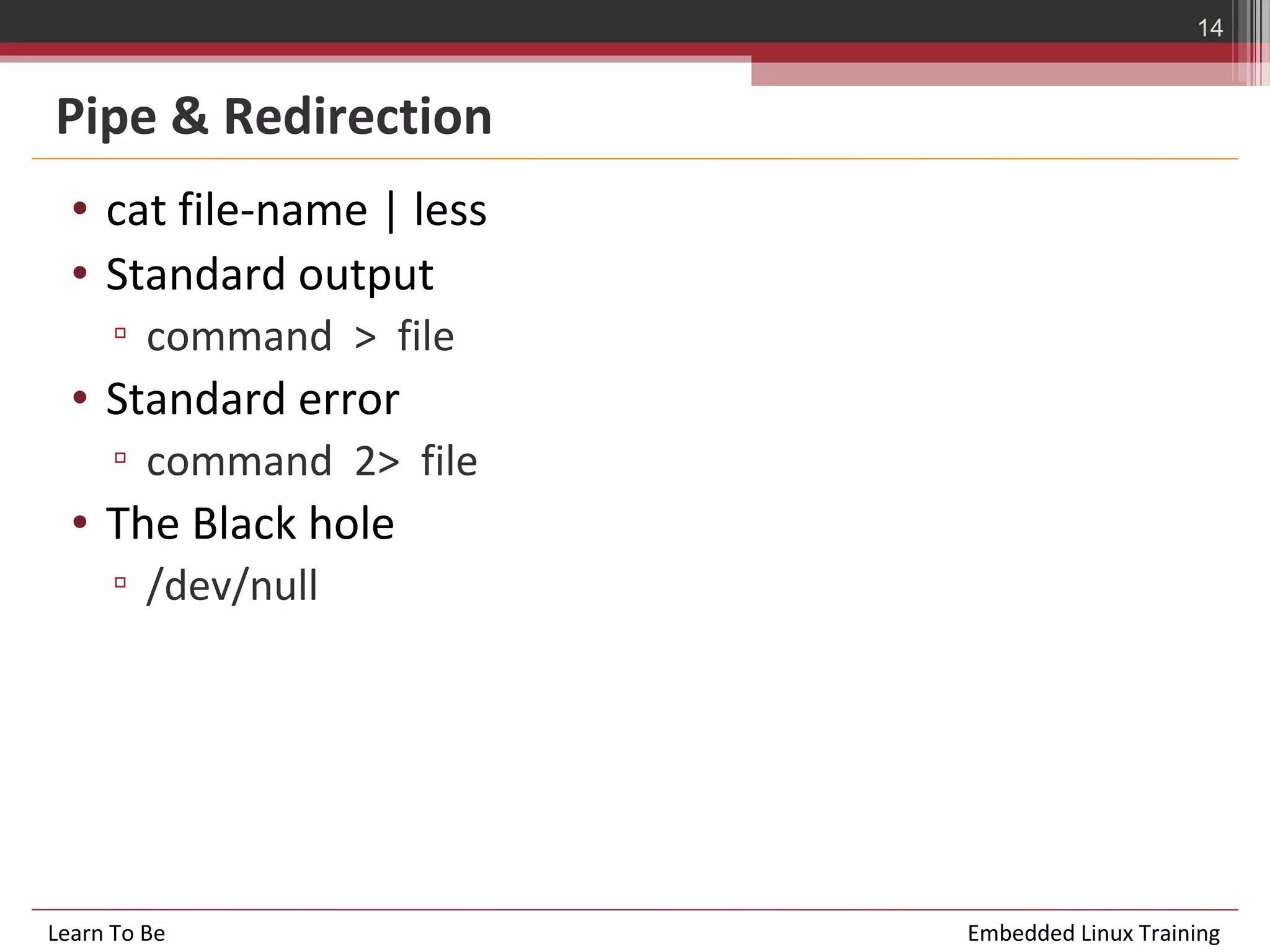 14


Pipe & Redirection
  • cat file-name | less
  • Standard output
      ▫ command > file
  • Standard error
      ▫ command 2> file
  • The Black hole
      ▫ /dev/null




Learn To Be                Embedded Linux Training
 
