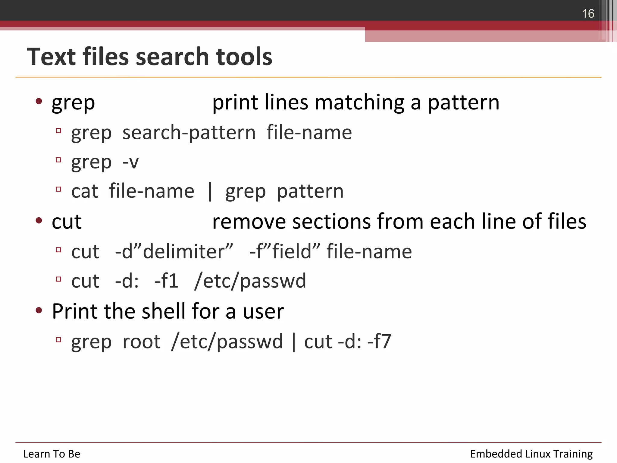16


Text files search tools
  • grep               print lines matching a pattern
      ▫ grep search-pattern file-name
      ▫ grep -v
      ▫ cat file-name | grep pattern
  • cut                remove sections from each line of files
      ▫ cut -d”delimiter” -f”field” file-name
      ▫ cut -d: -f1 /etc/passwd
  • Print the shell for a user
      ▫ grep root /etc/passwd | cut -d: -f7



Learn To Be                                      Embedded Linux Training
 