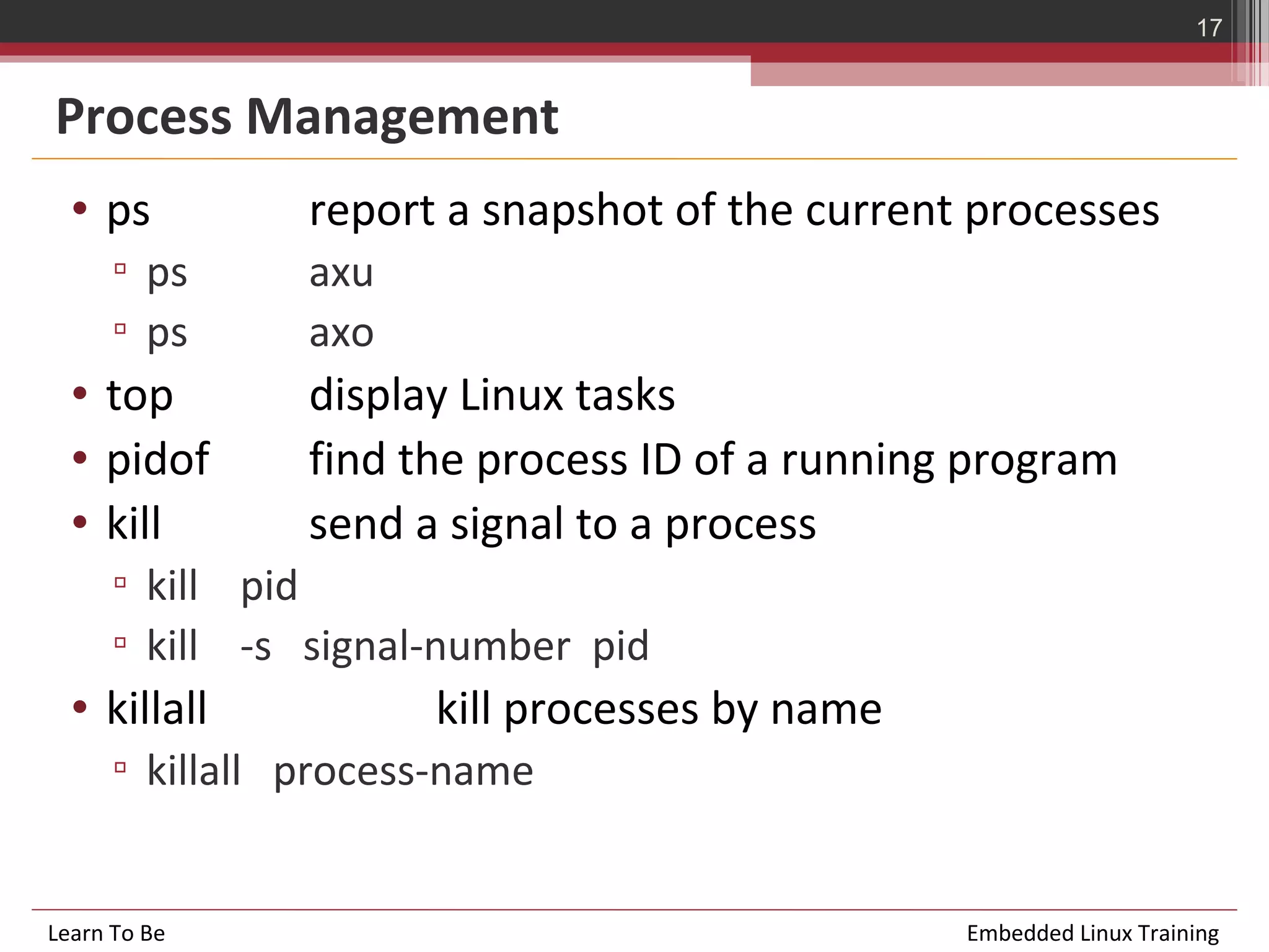 17


Process Management
  • ps          report a snapshot of the current processes
      ▫ ps      axu
      ▫ ps      axo
  • top         display Linux tasks
  • pidof       find the process ID of a running program
  • kill        send a signal to a process
      ▫ kill pid
      ▫ kill -s signal-number pid
  • killall           kill processes by name
      ▫ killall process-name


Learn To Be                                     Embedded Linux Training
 