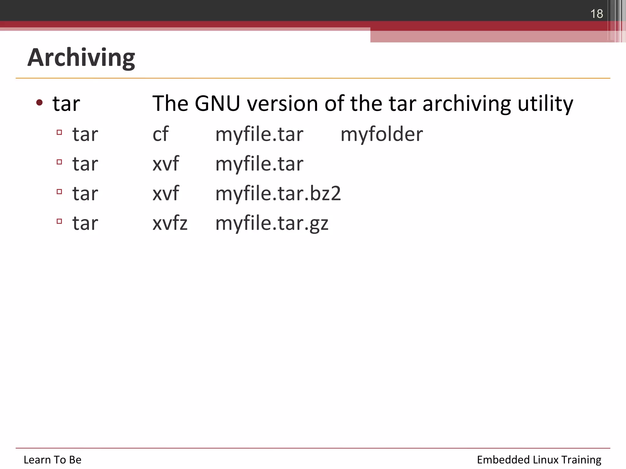 18


Archiving
  • tar         The GNU version of the tar archiving utility
      ▫   tar   cf     myfile.tar    myfolder
      ▫   tar   xvf    myfile.tar
      ▫   tar   xvf    myfile.tar.bz2
      ▫   tar   xvfz   myfile.tar.gz




Learn To Be                                      Embedded Linux Training
 