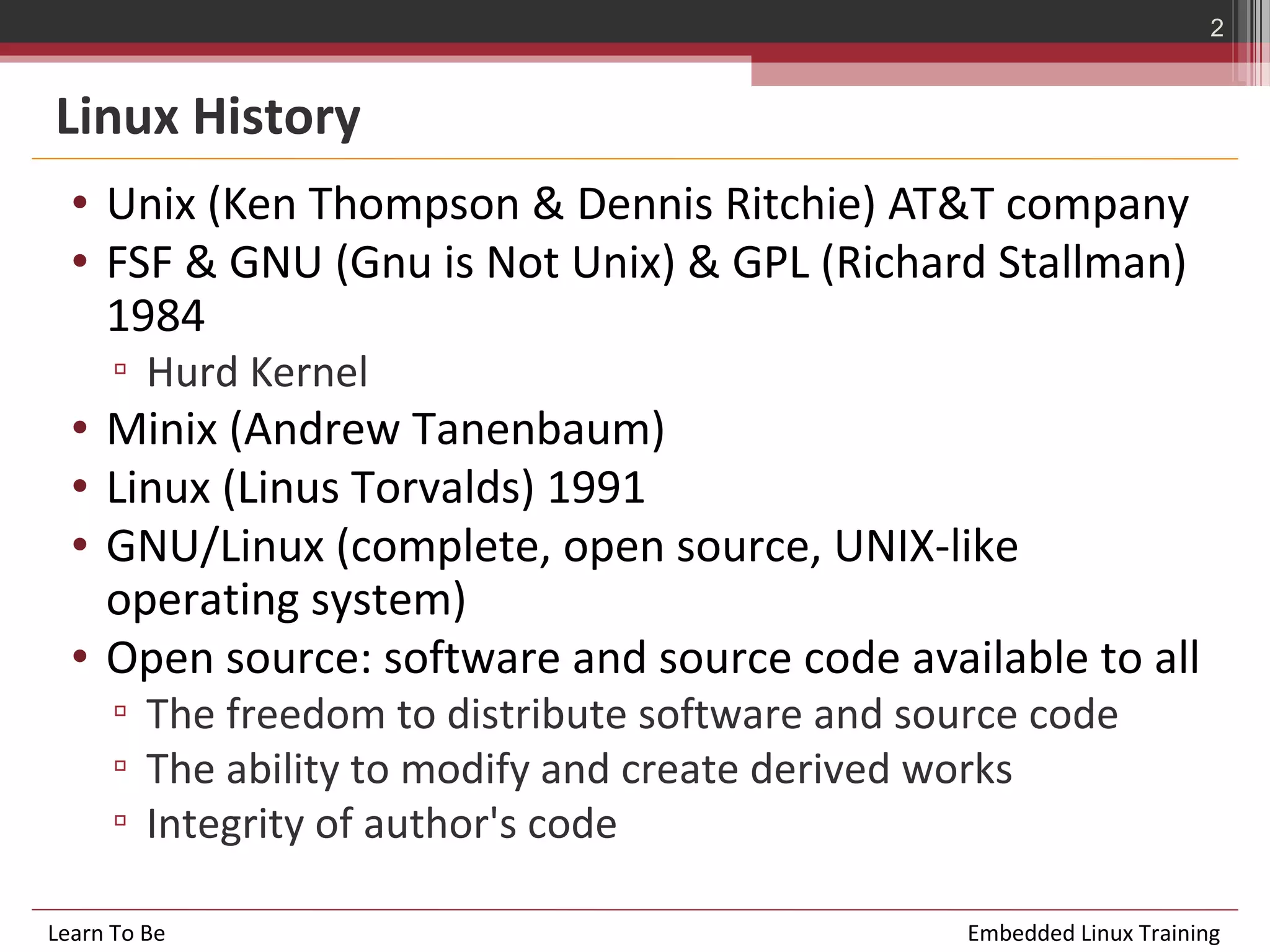 2


Linux History
  • Unix (Ken Thompson & Dennis Ritchie) AT&T company
  • FSF & GNU (Gnu is Not Unix) & GPL (Richard Stallman)
    1984
      ▫ Hurd Kernel
  • Minix (Andrew Tanenbaum)
  • Linux (Linus Torvalds) 1991
  • GNU/Linux (complete, open source, UNIX-like
    operating system)
  • Open source: software and source code available to all
      ▫ The freedom to distribute software and source code
      ▫ The ability to modify and create derived works
      ▫ Integrity of author's code

Learn To Be                                       Embedded Linux Training
 