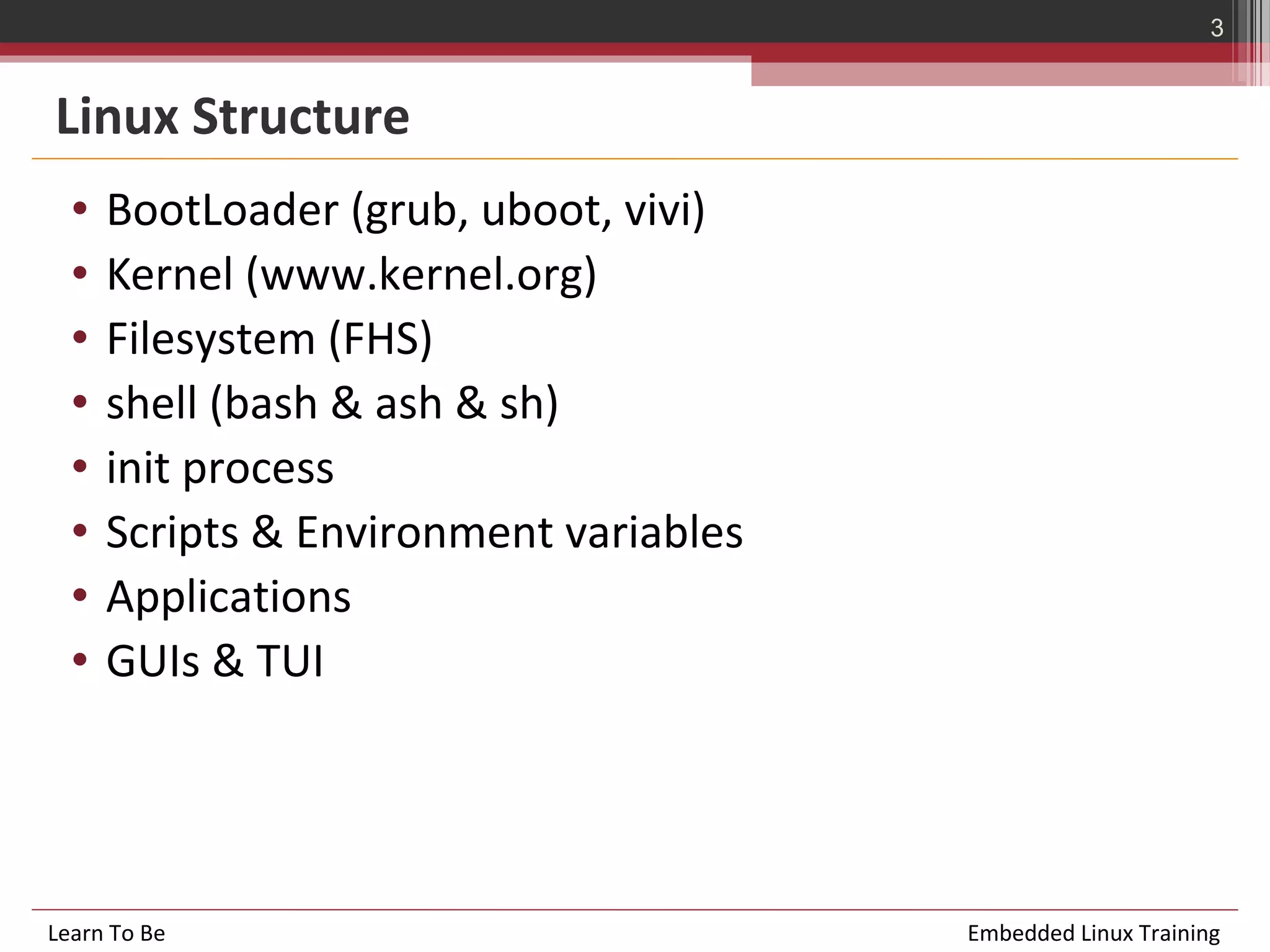 3


Linux Structure
  •   BootLoader (grub, uboot, vivi)
  •   Kernel (www.kernel.org)
  •   Filesystem (FHS)
  •   shell (bash & ash & sh)
  •   init process
  •   Scripts & Environment variables
  •   Applications
  •   GUIs & TUI




Learn To Be                             Embedded Linux Training
 