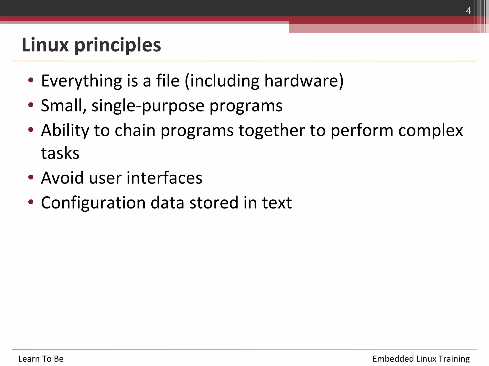4


Linux principles
  • Everything is a file (including hardware)
  • Small, single-purpose programs
  • Ability to chain programs together to perform complex
    tasks
  • Avoid user interfaces
  • Configuration data stored in text




Learn To Be                                  Embedded Linux Training
 