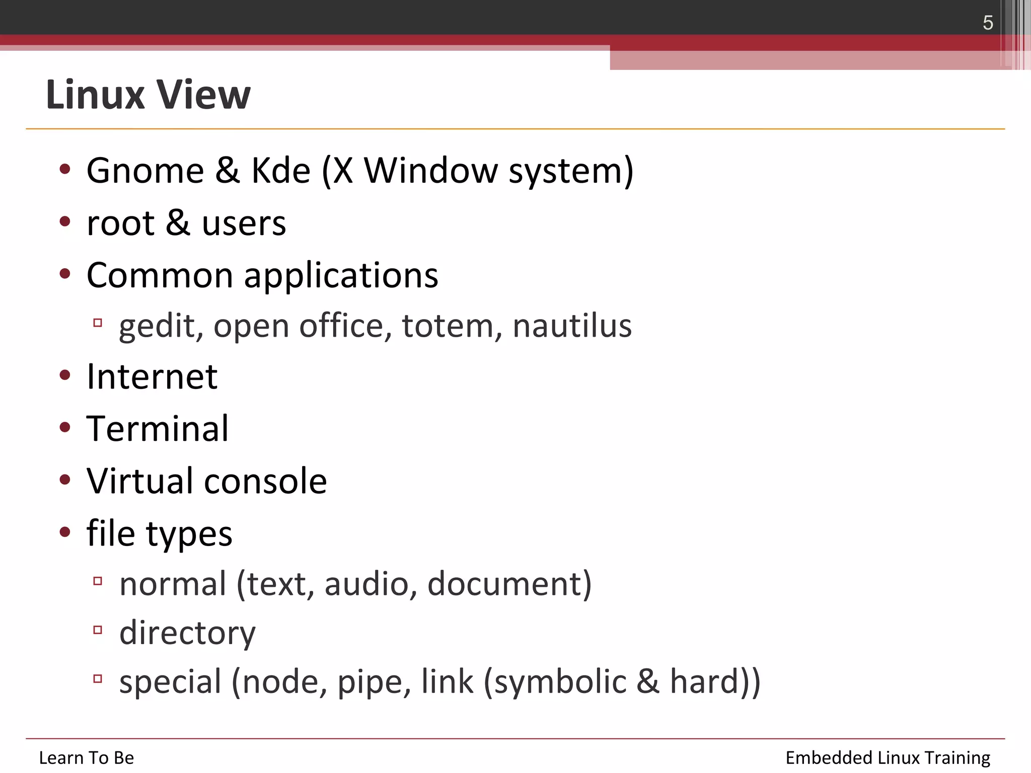 5


Linux View
  • Gnome & Kde (X Window system)
  • root & users
  • Common applications
      ▫ gedit, open office, totem, nautilus
  •   Internet
  •   Terminal
  •   Virtual console
  •   file types
      ▫ normal (text, audio, document)
      ▫ directory
      ▫ special (node, pipe, link (symbolic & hard))
Learn To Be                                            Embedded Linux Training
 