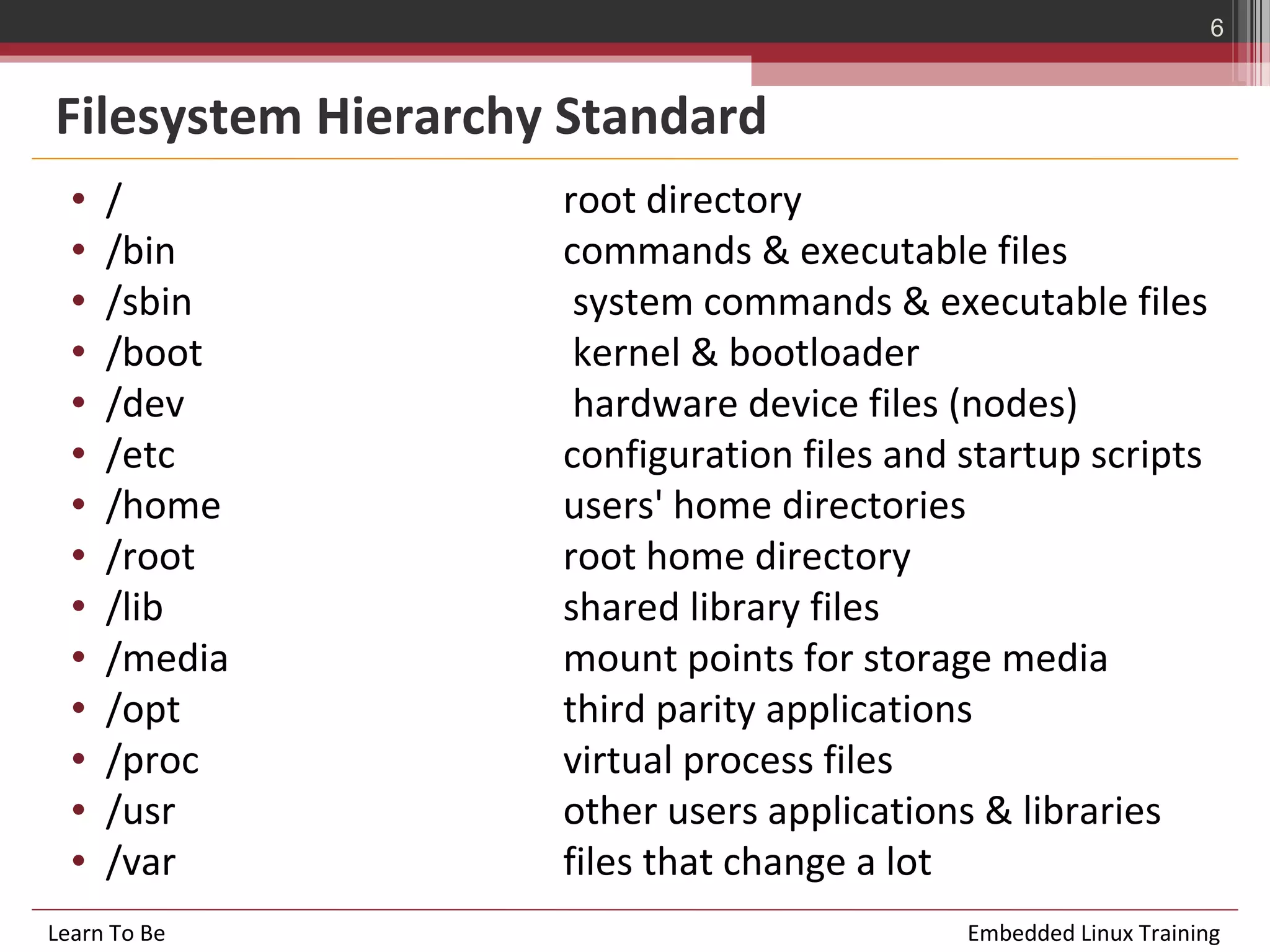 6


Filesystem Hierarchy Standard
  •   /             root directory
  •   /bin          commands & executable files
  •   /sbin          system commands & executable files
  •   /boot          kernel & bootloader
  •   /dev           hardware device files (nodes)
  •   /etc          configuration files and startup scripts
  •   /home         users' home directories
  •   /root         root home directory
  •   /lib          shared library files
  •   /media        mount points for storage media
  •   /opt          third parity applications
  •   /proc         virtual process files
  •   /usr          other users applications & libraries
  •   /var          files that change a lot
Learn To Be                                 Embedded Linux Training
 