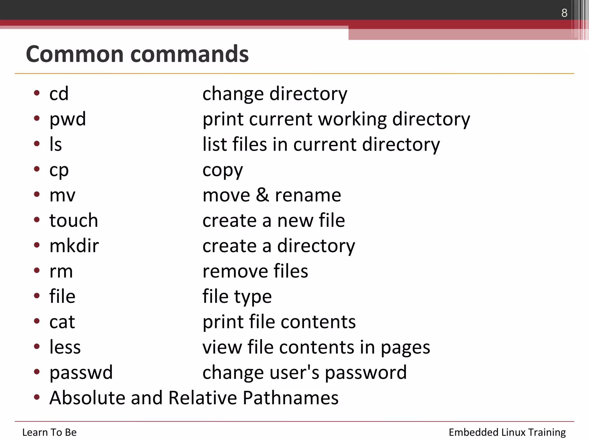 8


Common commands
  •   cd               change directory
  •   pwd              print current working directory
  •   ls               list files in current directory
  •   cp               copy
  •   mv               move & rename
  •   touch            create a new file
  •   mkdir            create a directory
  •   rm               remove files
  •   file             file type
  •   cat              print file contents
  •   less             view file contents in pages
  •   passwd           change user's password
  •   Absolute and Relative Pathnames
Learn To Be                                        Embedded Linux Training
 