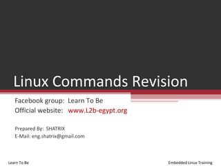 Linux Commands Revision
   Facebook group: Learn To Be
   Official website: www.L2b-egypt.org

   Prepared By: SHATRIX
   E-Mail: eng.shatrix@gmail.com



Learn To Be                              Embedded Linux Training
 