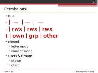 10


Permissions
  • ls -l
  - | --- | --- | ---
  - | rwx | rwx | rwx
  t | own | grp | other
  • chmod
      ▫ letter mode
      ▫ numeric mode
  • Users & Groups
      ▫ chown
      ▫ chgrp
Learn To Be               Embedded Linux Training
 