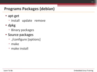 11


Programs Packages (debian)
  • apt-get
      ▫ install update remove
  • dpkg
      ▫ Binary packages
  • Source packages
      ▫ ./configure [options]
      ▫ make
      ▫ make install




Learn To Be                     Embedded Linux Training
 