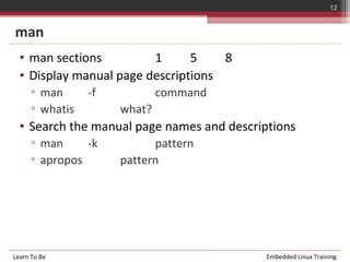 12


man
  • man sections         1      5    8
  • Display manual page descriptions
      ▫ man      -f           command
      ▫ whatis        what?
  • Search the manual page names and descriptions
      ▫ man     -k          pattern
      ▫ apropos       pattern




Learn To Be                                 Embedded Linux Training
 