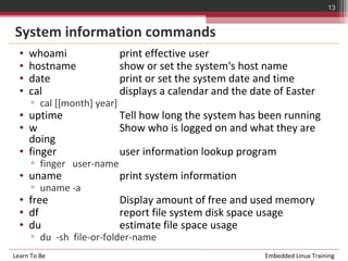 13


System information commands
  •   whoami                 print effective user
  •   hostname               show or set the system's host name
  •   date                   print or set the system date and time
  •   cal                    displays a calendar and the date of Easter
      ▫ cal [[month] year]
  • uptime                   Tell how long the system has been running
  • w                        Show who is logged on and what they are
    doing
  • finger                   user information lookup program
      ▫ finger user-name
  • uname                    print system information
      ▫ uname -a
  • free                     Display amount of free and used memory
  • df                       report file system disk space usage
  • du                       estimate file space usage
      ▫ du -sh file-or-folder-name
Learn To Be                                                 Embedded Linux Training
 