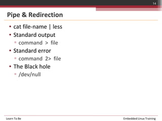 14


Pipe & Redirection
  • cat file-name | less
  • Standard output
      ▫ command > file
  • Standard error
      ▫ command 2> file
  • The Black hole
      ▫ /dev/null




Learn To Be                Embedded Linux Training
 