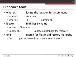 15


File Search tools
  • whereis            locate the location for a command
      ▫ whereis        command
      ▫ whereis        -b           command
  • locate             find files by name
      ▫ locate   file-name
      ▫ updatedb             update a database for mlocate
  • find               search for files in a directory hierarchy
      ▫ find      path-to-search-in -name search-word




Learn To Be                                        Embedded Linux Training
 