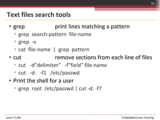 16


Text files search tools
  • grep               print lines matching a pattern
      ▫ grep search-pattern file-name
      ▫ grep -v
      ▫ cat file-name | grep pattern
  • cut                remove sections from each line of files
      ▫ cut -d”delimiter” -f”field” file-name
      ▫ cut -d: -f1 /etc/passwd
  • Print the shell for a user
      ▫ grep root /etc/passwd | cut -d: -f7



Learn To Be                                      Embedded Linux Training
 