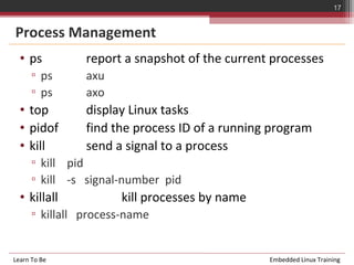 17


Process Management
  • ps          report a snapshot of the current processes
      ▫ ps      axu
      ▫ ps      axo
  • top         display Linux tasks
  • pidof       find the process ID of a running program
  • kill        send a signal to a process
      ▫ kill pid
      ▫ kill -s signal-number pid
  • killall           kill processes by name
      ▫ killall process-name


Learn To Be                                     Embedded Linux Training
 