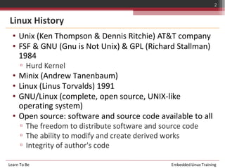2


Linux History
  • Unix (Ken Thompson & Dennis Ritchie) AT&T company
  • FSF & GNU (Gnu is Not Unix) & GPL (Richard Stallman)
    1984
      ▫ Hurd Kernel
  • Minix (Andrew Tanenbaum)
  • Linux (Linus Torvalds) 1991
  • GNU/Linux (complete, open source, UNIX-like
    operating system)
  • Open source: software and source code available to all
      ▫ The freedom to distribute software and source code
      ▫ The ability to modify and create derived works
      ▫ Integrity of author's code

Learn To Be                                       Embedded Linux Training
 