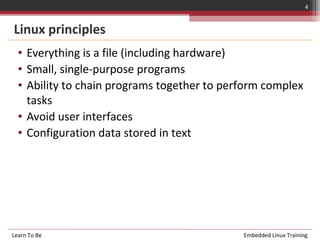 4


Linux principles
  • Everything is a file (including hardware)
  • Small, single-purpose programs
  • Ability to chain programs together to perform complex
    tasks
  • Avoid user interfaces
  • Configuration data stored in text




Learn To Be                                  Embedded Linux Training
 