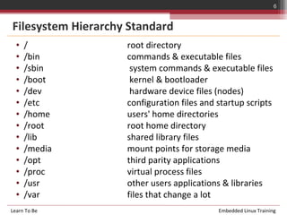 6


Filesystem Hierarchy Standard
  •   /             root directory
  •   /bin          commands & executable files
  •   /sbin          system commands & executable files
  •   /boot          kernel & bootloader
  •   /dev           hardware device files (nodes)
  •   /etc          configuration files and startup scripts
  •   /home         users' home directories
  •   /root         root home directory
  •   /lib          shared library files
  •   /media        mount points for storage media
  •   /opt          third parity applications
  •   /proc         virtual process files
  •   /usr          other users applications & libraries
  •   /var          files that change a lot
Learn To Be                                 Embedded Linux Training
 