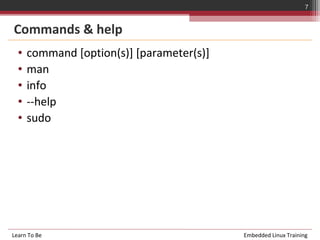 7


Commands & help
  •   command [option(s)] [parameter(s)]
  •   man
  •   info
  •   --help
  •   sudo




Learn To Be                                Embedded Linux Training
 