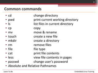 8


Common commands
  •   cd               change directory
  •   pwd              print current working directory
  •   ls               list files in current directory
  •   cp               copy
  •   mv               move & rename
  •   touch            create a new file
  •   mkdir            create a directory
  •   rm               remove files
  •   file             file type
  •   cat              print file contents
  •   less             view file contents in pages
  •   passwd           change user's password
  •   Absolute and Relative Pathnames
Learn To Be                                        Embedded Linux Training
 