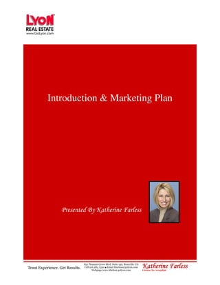 Introduction & Marketing Plan




                   Presented By Katherine Farless




Trust Experience. Get Results.
                                 851 Pleasant Grove Blvd. Suite 150, Roseville, CA
                                 Cell 916.284.1520 Email kfarless@golyon.com
                                                   ●
                                        Webpage www.kfarless.golyon.com
                                                                                     Katherine Farless
                                                                                     License No. 01193836
 