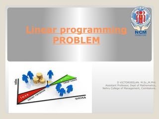 Linear programming
PROBLEM
D VICTORSEELAN. M.Sc.,M.Phil.
Assistant Professor, Dept of Mathematics,
Nehru College of Management, Coimbatore.
 