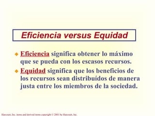Eficiencia   significa obtener lo máximo que se pueda con los escasos recursos. Equidad   significa que los beneficios de los recursos sean distribuídos de manera justa entre los miembros de la sociedad.  Eficiencia versus Equidad 