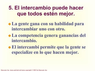 5. El intercambio puede hacer que todos estén mejor. La gente gana con su habilidad para intercambiar uno con otro. La competencia genera ganancias del intercambio. El intercambi permite que la gente se especialize en lo que hacen mejor. 
