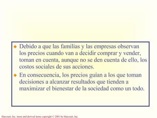 Debido a que las familias y las empresas observan los precios cuando van a decidir comprar y vender, toman en cuenta, aunque no se den cuenta de ello, los costos sociales de sus acciones. En consecuencia, los precios guían a los que toman decisiones a alcanzar resultados que tienden a maximizar el bienestar de la sociedad como un todo. 