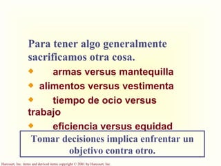 Para tener algo generalmente sacrificamos otra cosa.   armas versus mantequilla alimentos versus vestimenta   tiempo de ocio versus trabajo   eficiencia versus equidad Tomar decisiones implica enfrentar un objetivo contra otro. 