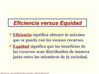 Eficiencia   significa obtener lo máximo que se pueda con los escasos recursos. Equidad   significa que los beneficios de los recursos sean distribuídos de manera justa entre los miembros de la sociedad.  Eficiencia versus Equidad 