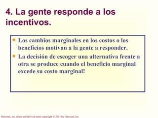 4. La gente responde a los incentivos. Los cambios marginales en los costos o los beneficios motivan a la gente a responder. La decisión de escoger una alternativa frente a otra se produce cuando el beneficio marginal excede su costo marginal! 