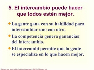 5. El intercambio puede hacer que todos estén mejor. La gente gana con su habilidad para intercambiar uno con otro. La competencia genera ganancias del intercambio. El intercambi permite que la gente se especialize en lo que hacen mejor. 
